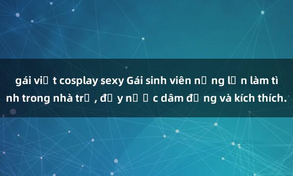gái việt cosplay sexy Gái sinh viên nứng lồn làm tình trong nhà trọ, đầy nước dâm đảng và kích thích.