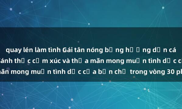 quay lén làm tình Gái tân nóng bỏng hướng dẫn cách làm tình điêu luyện, đánh thức cảm xúc và thỏa mãn mong muốn tình dục của bạn chỉ trong vòng 30 phút.