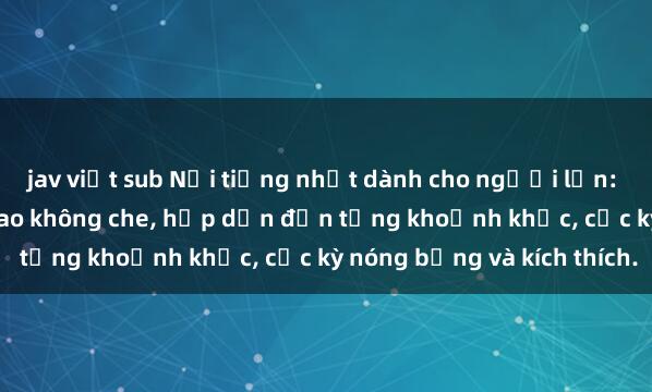 jav việt sub Nổi tiếng nhất dành cho người lớn: Phim sex gái già đỉnh cao không che, hấp dẫn đến từng khoảnh khắc, cực kỳ nóng bỏng và kích thích.
