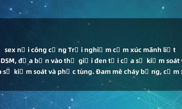 sex nơi công cộng Trải nghiệm cảm xúc mãnh liệt với thể loại phim sex BDSM, đưa bạn vào thế giới đen tối của sự kiểm soát và phục tùng. Đam mê cháy bỏng, cảm xúc lẫn lộn!