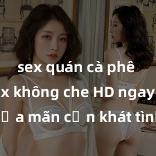 sex quán cà phê Xem sex không che HD ngay để thỏa mãn cơn khát tình dục của bạn! Video chất lượng cao, cảnh quay rõ nét, sẽ khiến bạn không thể rời mắt! Hãy trải nghiệm ngay!