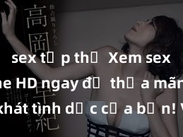 sex tập thể Xem sex không che HD ngay để thỏa mãn cơn khát tình dục của bạn! Video chất lượng cao, cảnh quay rõ nét, sẽ khiến bạn không thể rời mắt! Hãy trải nghiệm ngay!