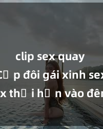 clip sex quay lén Cặp đôi gái xinh sex thổi hồn vào đêm muộn