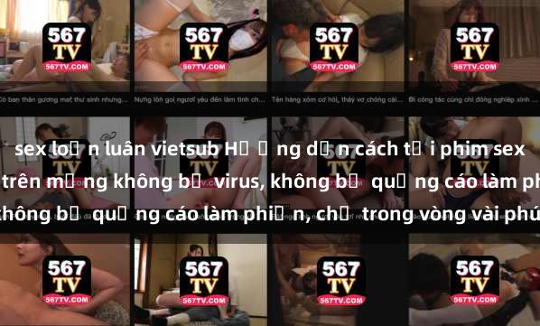 sex loạn luân vietsub Hướng dẫn cách tải phim sex nhanh chóng và an toàn trên mạng không bị virus, không bị quảng cáo làm phiền, chỉ trong vòng vài phút.