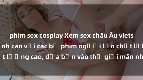 phim sex cosplay Xem sex châu Âu vietsub: Trải nghiệm đỉnh cao với các bộ phim người lớn chất lượng cao, đưa bạn vào thế giới mãn nhãn và phấn khích.