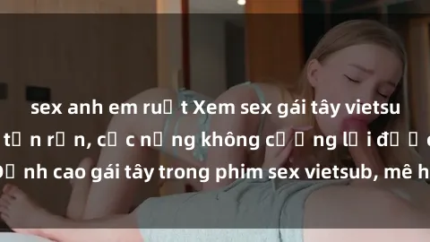 sex anh em ruột Xem sex gái tây vietsub không che sướng tận rốn, cực nứng không cưỡng lại được! Đỉnh cao gái tây trong phim sex vietsub, mê hoặc không thể từ chối.