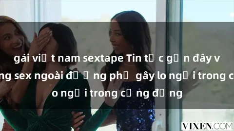 gái việt nam sextape Tin tức gần đây về tình trạng sex ngoài đường phố gây lo ngại trong cộng đồng