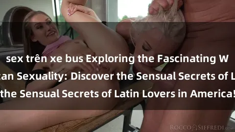 sex trên xe bus Exploring the Fascinating World of Latin American Sexuality: Discover the Sensual Secrets of Latin Lovers in America!