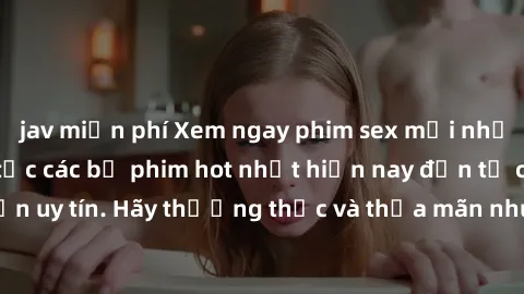 jav miễn phí Xem ngay phim sex mới nhất, cập nhật liên tục các bộ phim hot nhất hiện nay đến từ các nguồn uy tín. Hãy thưởng thức và thỏa mãn nhu cầu của mình ngay hôm nay!