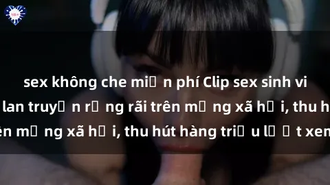 sex không che miễn phí Clip sex sinh viên gây sốc: Được lan truyền rộng rãi trên mạng xã hội, thu hút hàng triệu lượt xem