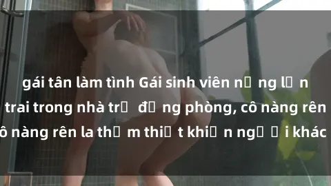 gái tân làm tình Gái sinh viên nứng lồn đụ nhau với bạn trai trong nhà trọ đồng phòng, cô nàng rên la thảm thiết khiến người khác phát hiện.