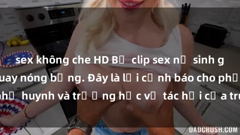 sex không che HD Bộ clip sex nữ sinh gây sốc với cảnh quay nóng bỏng. Đây là lời cảnh báo cho phụ huynh và trường học về tác hại của truyền thông xã hội.