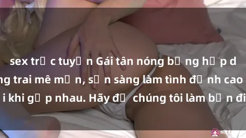 sex trực tuyến Gái tân nóng bỏng hấp dẫn khiến bao chàng trai mê mẩn, sẵn sàng làm tình đỉnh cao mỗi khi gặp nhau. Hãy để chúng tôi làm bạn điên đảo trong cơn ái tình!