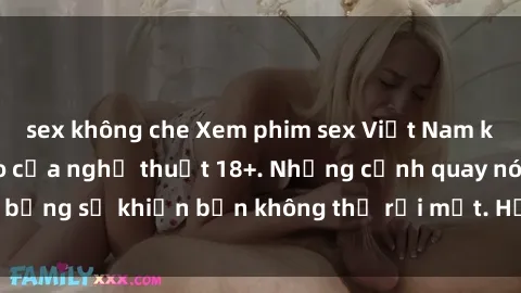 sex không che Xem phim sex Việt Nam không che, đỉnh cao của nghệ thuật 18+. Những cảnh quay nóng bỏng sẽ khiến bạn không thể rời mắt. Hấp dẫn và đầy kích thích!