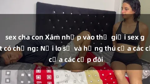 sex cha con Xâm nhập vào thế giới sex gái Việt có chồng: Nỗi lo sợ và hứng thú của các cặp đôi