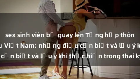 sex sinh viên bị quay lén Tổng hợp thông tin về sex bà bầu Việt Nam: những điều cần biết và lưu ý khi thực hiện trong thai kỳ.