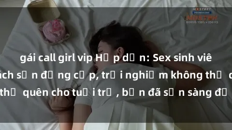 gái call girl vip Hấp dẫn: Sex sinh viên nổi bật trong khách sạn đẳng cấp, trải nghiệm không thể quên cho tuổi trẻ, bạn đã sẵn sàng để tham gia không?