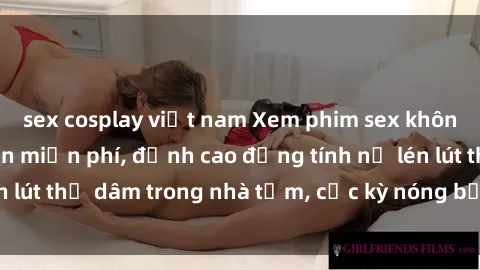 sex cosplay việt nam Xem phim sex không che HD hoàn toàn miễn phí, đỉnh cao đồng tính nữ lén lút thủ dâm trong nhà tắm, cực kỳ nóng bỏng và hấp dẫn.