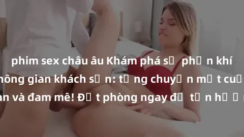 phim sex châu âu Khám phá sự phấn khích của sex trong không gian khách sạn: từng chuyện một cuộc hẹn nồng nàn và đam mê! Đặt phòng ngay để tận hưởng trải nghiệm đầy kích thích và thú vị!