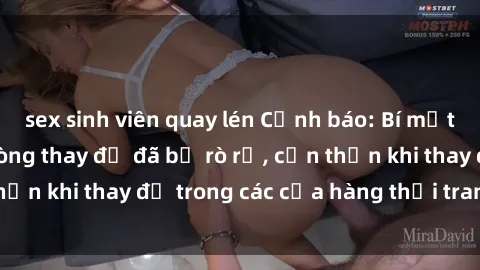 sex sinh viên quay lén Cảnh báo: Bí mật về camera sex phòng thay đồ đã bị rò rỉ, cẩn thận khi thay đồ trong các cửa hàng thời trang đồ lót.
