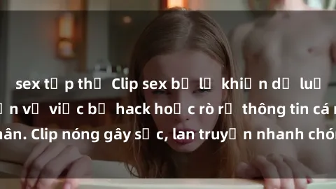 sex tập thể Clip sex bị lộ khiến dư luận bức xúc, nghi vấn về việc bị hack hoặc rò rỉ thông tin cá nhân. Clip nóng gây sốc, lan truyền nhanh chóng trên mạng xã hội.