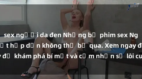 sex người da đen Những bộ phim sex Nga nóng bỏng đốt mắt hấp dẫn không thể bỏ qua. Xem ngay để khám phá bí mật và cảm nhận sự lôi cuốn đầy kích thích!
