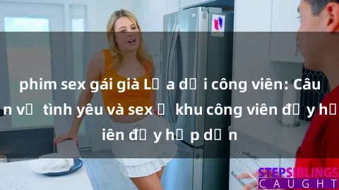 phim sex gái già Lừa dối công viên: Câu chuyện về tình yêu và sex ở khu công viên đầy hấp dẫn