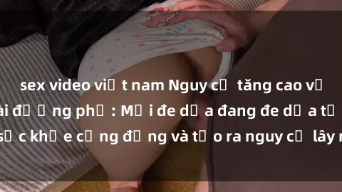 sex video việt nam Nguy cơ tăng cao về tình trạng sex ngoài đường phố: Mối đe dọa đang đe dọa tới sức khỏe cộng đồng và tạo ra nguy cơ lây nhiễm các bệnh xã hội.
