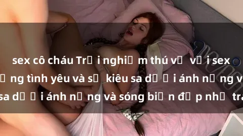 sex cô cháu Trải nghiệm thú vị với sex bãi biển: Tận hưởng tình yêu và sự kiêu sa dưới ánh nắng và sóng biển đẹp như tranh
