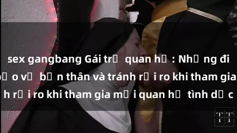 sex gangbang Gái trẻ quan hệ: Những điều cần biết để bảo vệ bản thân và tránh rủi ro khi tham gia mối quan hệ tình dục