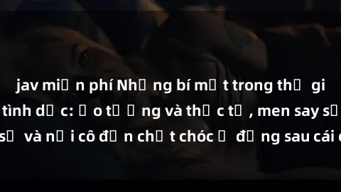 jav miễn phí Những bí mật trong thế giới phim sex nô lệ tình dục: Ảo tưởng và thực tế, men say sẽ và nỗi cô đơn chết chóc ở đằng sau cái chết của nạn nhân