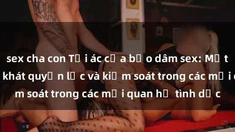 sex cha con Tội ác của bạo dâm sex: Mặt trái của sự thèm khát quyền lực và kiểm soát trong các mối quan hệ tình dục