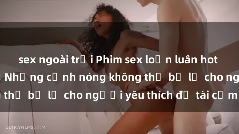 sex ngoài trời Phim sex loạn luân hot nhất mọi thời đại: Những cảnh nóng không thể bỏ lỡ cho người yêu thích đề tài cấm kỵ