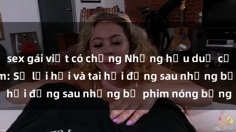 sex gái việt có chồng Những hậu duệ của clip sex đình đám: Sự lợi hại và tai hại đằng sau những bộ phim nóng bỏng