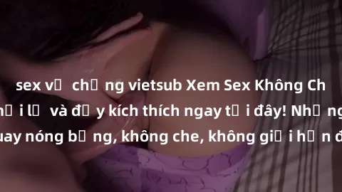 sex vợ chồng vietsub Xem Sex Không Che: Trải nghiệm mới lạ và đầy kích thích ngay tại đây! Những cảnh quay nóng bỏng, không che, không giới hạn đang chờ đón bạn. Đừng bỏ lỡ!