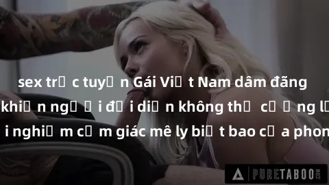 sex trực tuyến Gái Việt Nam dâm đãng làm tình say đắm, khiến người đối diện không thể cưỡng lại được. Hãy trải nghiệm cảm giác mê ly biết bao của phong cách yêu đương đậm chất dân tộc!
