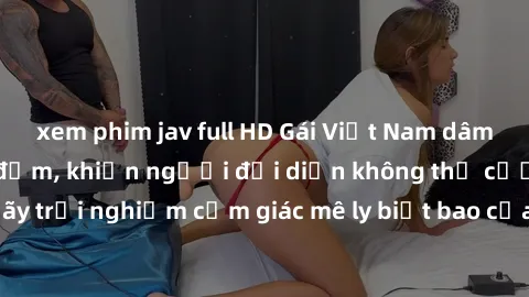 xem phim jav full HD Gái Việt Nam dâm đãng làm tình say đắm, khiến người đối diện không thể cưỡng lại được. Hãy trải nghiệm cảm giác mê ly biết bao của phong cách yêu đương đậm chất dân tộc!