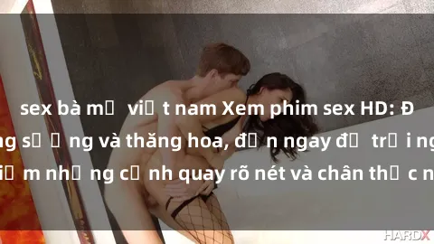 sex bà mẹ việt nam Xem phim sex HD: Đỉnh cao của sự sung sướng và thăng hoa, đến ngay để trải nghiệm những cảnh quay rõ nét và chân thực nhất. Hãy cùng khám phá!