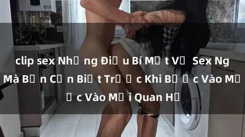 clip sex Những Điều Bí Mật Về Sex Người Lớn Mà Bạn Cần Biết Trước Khi Bước Vào Mối Quan Hệ
