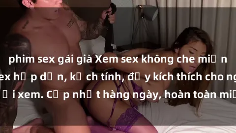 phim sex gái già Xem sex không che miễn phí - Những clip sex hấp dẫn, kịch tính, đầy kích thích cho người xem. Cập nhật hàng ngày, hoàn toàn miễn phí, độ phân giải cao.