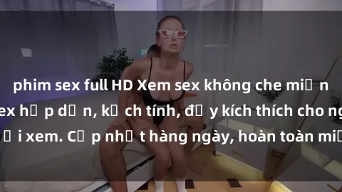 phim sex full HD Xem sex không che miễn phí - Những clip sex hấp dẫn, kịch tính, đầy kích thích cho người xem. Cập nhật hàng ngày, hoàn toàn miễn phí, độ phân giải cao.