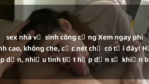sex nhà vệ sinh công cộng Xem ngay phim sex full HD đỉnh cao, không che, cực nét chỉ có tại đây! Hấp dẫn, nhiều tình tiết hấp dẫn sẽ khiến bạn thỏa mãn đắm say.