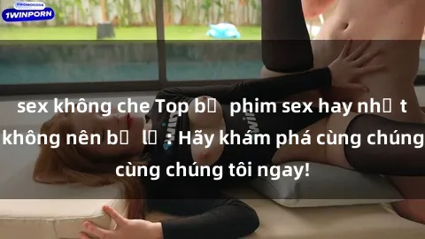 sex không che Top bộ phim sex hay nhất mà bạn không nên bỏ lỡ: Hãy khám phá cùng chúng tôi ngay!