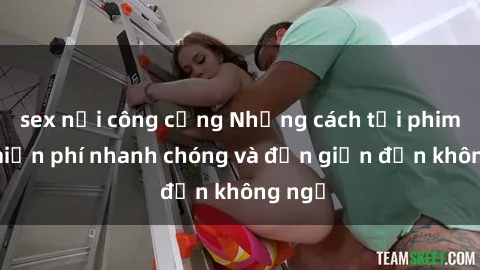 sex nơi công cộng Những cách tải phim sex miễn phí nhanh chóng và đơn giản đến không ngờ