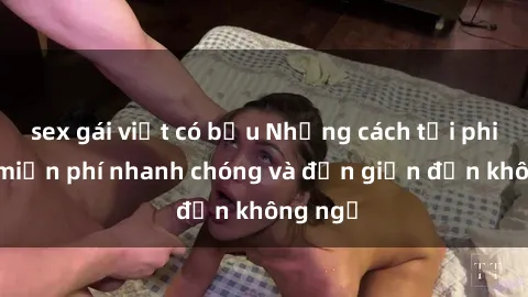 sex gái việt có bầu Những cách tải phim sex miễn phí nhanh chóng và đơn giản đến không ngờ
