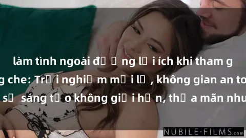 làm tình ngoài đường lợi ích khi tham gia sex online không che: Trải nghiệm mới lạ, không gian an toàn, sự sáng tạo không giới hạn, thỏa mãn nhu cầu tình dục của bạn.
