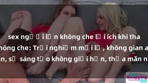 sex người lớn không che lợi ích khi tham gia sex online không che: Trải nghiệm mới lạ, không gian an toàn, sự sáng tạo không giới hạn, thỏa mãn nhu cầu tình dục của bạn.