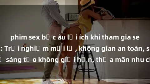 phim sex bắc âu lợi ích khi tham gia sex online không che: Trải nghiệm mới lạ, không gian an toàn, sự sáng tạo không giới hạn, thỏa mãn nhu cầu tình dục của bạn.