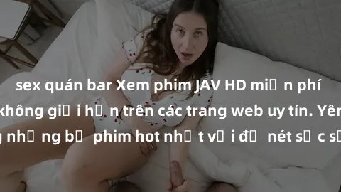 sex quán bar Xem phim JAV HD miễn phí chất lượng cao, không giới hạn trên các trang web uy tín. Yên tâm tận hưởng những bộ phim hot nhất với độ nét sắc sảo, đẹp mắt ngay tại nhà. Hãy trải nghiệm ngay!
