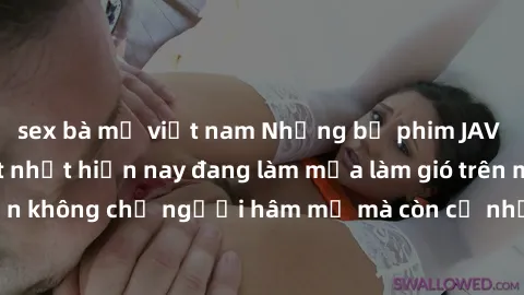 sex bà mẹ việt nam Những bộ phim JAV idol không che hot nhất hiện nay đang làm mưa làm gió trên mạng, hấp dẫn không chỉ người hâm mộ mà còn cả những ai mới tìm hiểu về thể loại này!